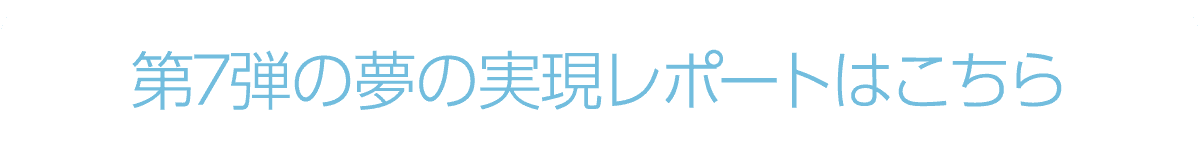 第7弾の夢の実現レポートはこちら