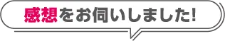 感想をお伺いしました!