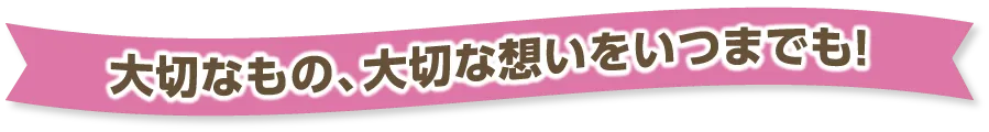 大切なもの、大切な想いをいつまでも!