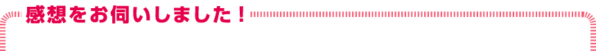 感想をお伺いしました!
