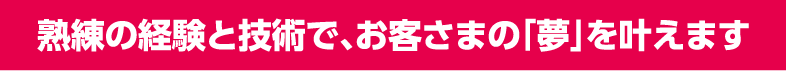 熟練の経験と技術で、お客さまの「夢」を叶えます