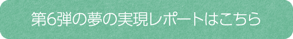 第6弾の夢の実現レポートはこちら