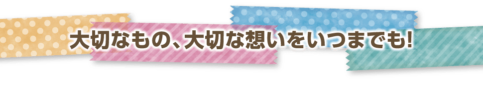 大切なもの、大切な想いをいつまでも!