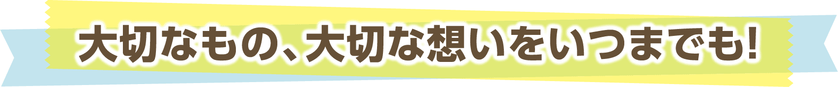 大切なもの、大切な想いをいつまでも!
