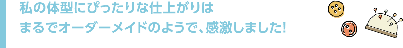 私の体型にぴったりな仕上がりはまるでオーダーメイドのようで、感激しました!