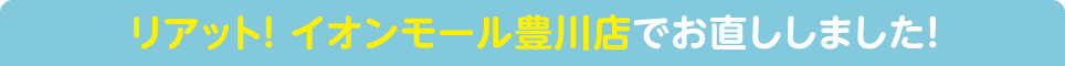 リアット! イオンモール豊川店でお直ししました!